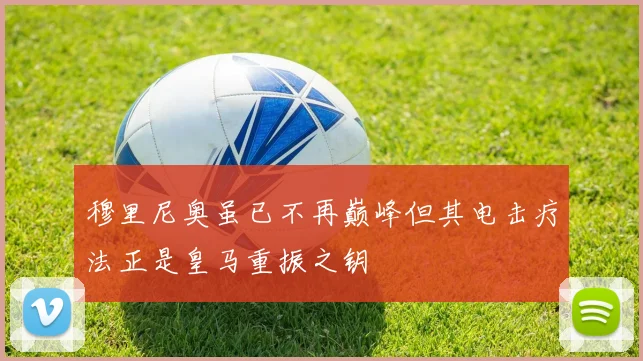 穆里尼奥虽已不再巅峰但其电击疗法正是皇马重振之钥