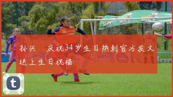 孙兴慜庆祝34岁生日热刺官方发文送上生日祝福