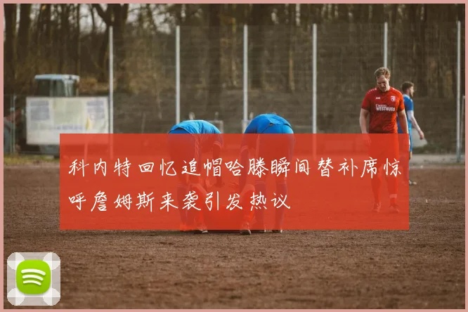 科内特回忆追帽哈滕瞬间替补席惊呼詹姆斯来袭引发热议