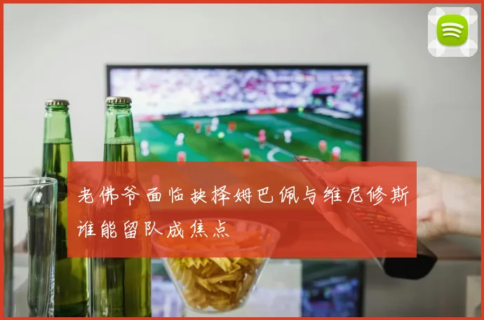 老佛爷面临抉择姆巴佩与维尼修斯谁能留队成焦点