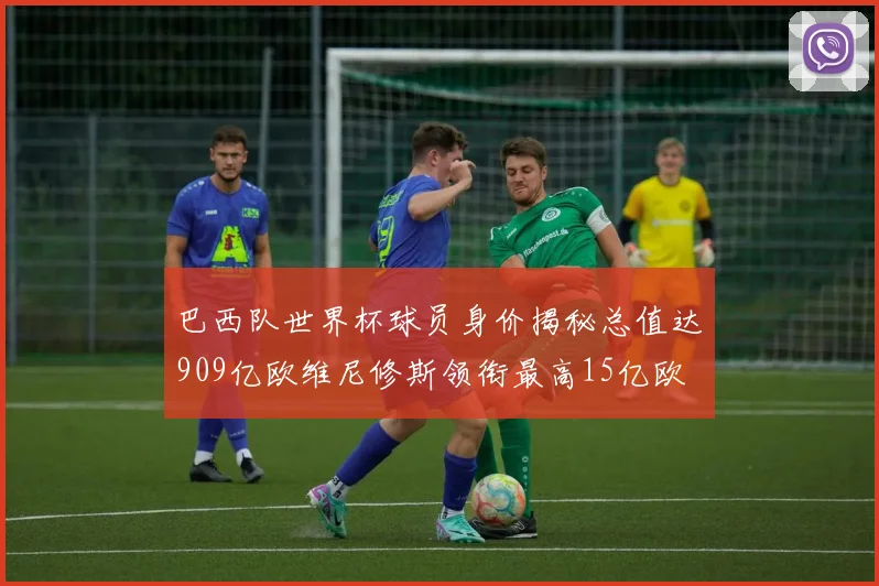 巴西队世界杯球员身价揭秘总值达909亿欧维尼修斯领衔最高15亿欧