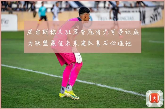 皮尔斯称文班若夺冠将无可争议成为联盟最佳未来建队基石必选他
