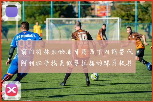前门将称利物浦可用马丁内斯替代阿利松寻找类似萨拉赫的球员极其困难