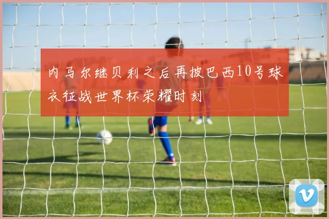 内马尔继贝利之后再披巴西10号球衣征战世界杯荣耀时刻