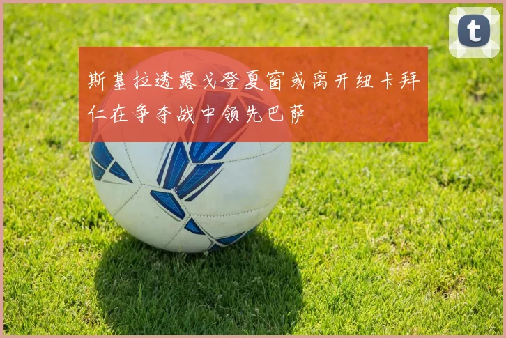 斯基拉透露戈登夏窗或离开纽卡拜仁在争夺战中领先巴萨